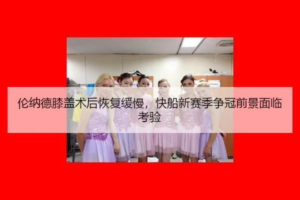 伦纳德膝盖术后恢复缓慢，快船新赛季争冠前景面临考验